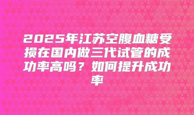 2025年江苏空腹血糖受损在国内做三代试管的成功率高吗？如何提升成功率