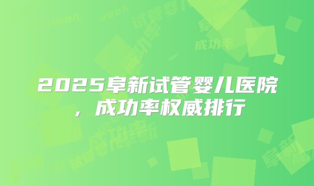 2025阜新试管婴儿医院，成功率权威排行