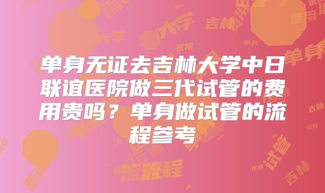 单身无证去吉林大学中日联谊医院做三代试管的费用贵吗？单身做试管的流程参考