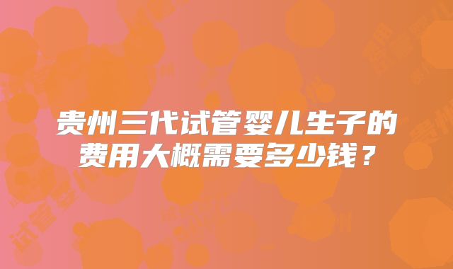 贵州三代试管婴儿生子的费用大概需要多少钱？