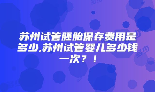 苏州试管胚胎保存费用是多少,苏州试管婴儿多少钱一次？！