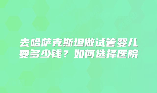 去哈萨克斯坦做试管婴儿要多少钱？如何选择医院