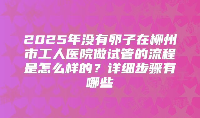 2025年没有卵子在柳州市工人医院做试管的流程是怎么样的?详细步骤有哪些