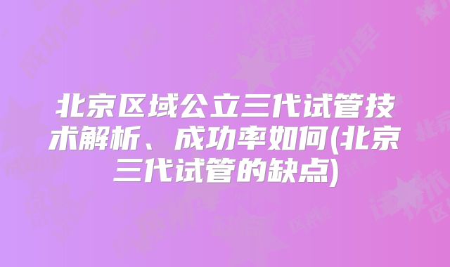 北京区域公立三代试管技术解析、成功率如何(北京三代试管的缺点)