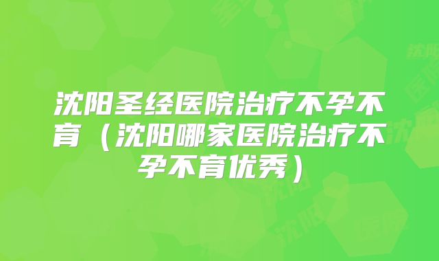 沈阳圣经医院治疗不孕不育(沈阳哪家医院治疗不孕不育优秀)