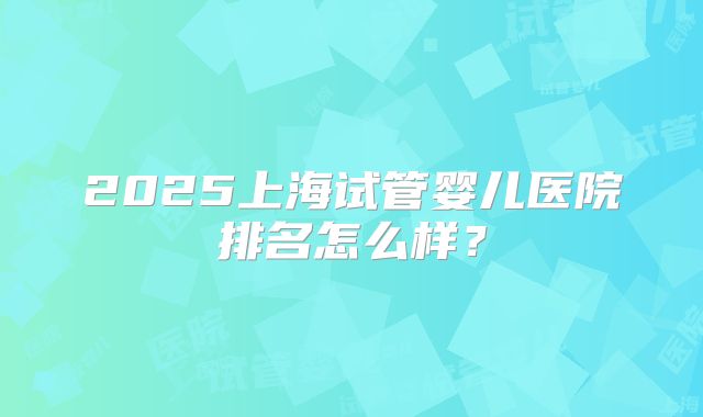 2025上海试管婴儿医院排名怎么样？
