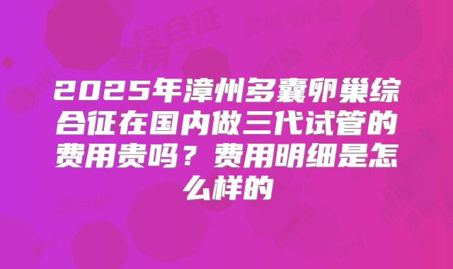2025年漳州多囊卵巢综合征在国内做三代试管的费用贵吗？费用明细是怎么样的