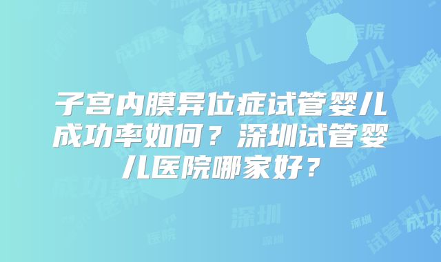 子宫内膜异位症试管婴儿成功率如何？深圳试管婴儿医院哪家好？