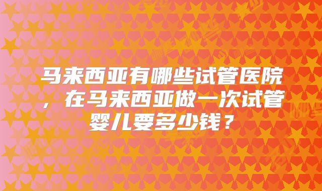 马来西亚有哪些试管医院，在马来西亚做一次试管婴儿要多少钱？