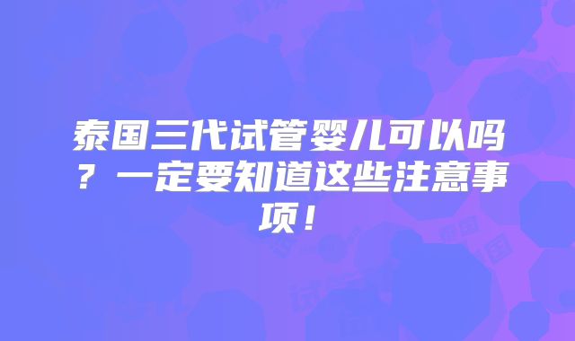 泰国三代试管婴儿可以吗？一定要知道这些注意事项！