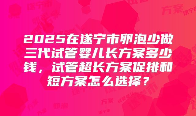 2025在遂宁市卵泡少做三代试管婴儿长方案多少钱，试管超长方案促排和短方案怎么选择？