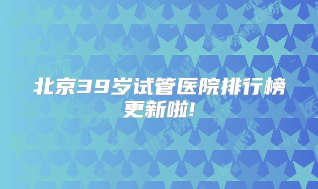 北京39岁试管医院排行榜更新啦!