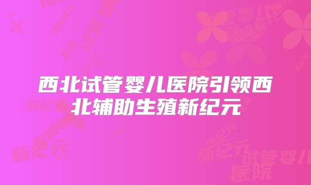 西北试管婴儿医院引领西北辅助生殖新纪元