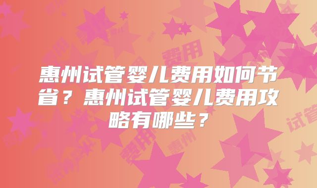 惠州试管婴儿费用如何节省?惠州试管婴儿费用攻略有哪些?