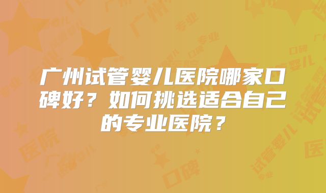 广州试管婴儿医院哪家口碑好？如何挑选适合自己的专业医院？