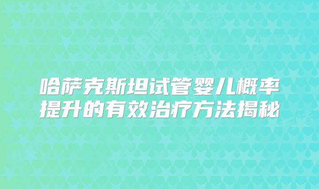 哈萨克斯坦试管婴儿概率提升的有效治疗方法揭秘