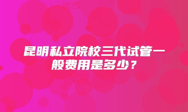 昆明私立院校三代试管一般费用是多少？