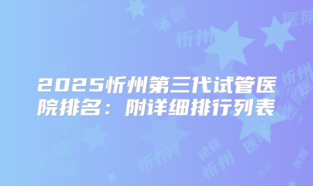 2025忻州第三代试管医院排名：附详细排行列表