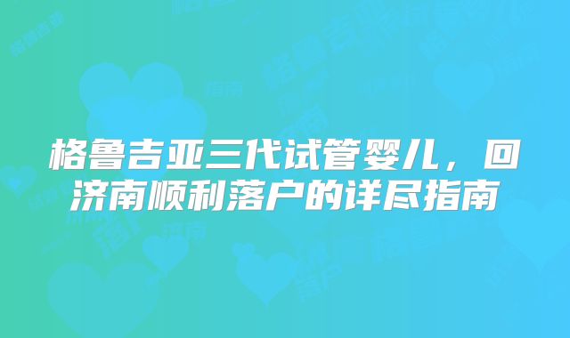 格鲁吉亚三代试管婴儿，回济南顺利落户的详尽指南
