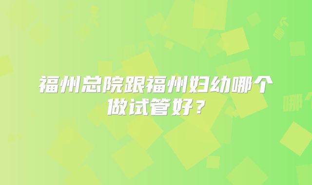 福州总院跟福州妇幼哪个做试管好?