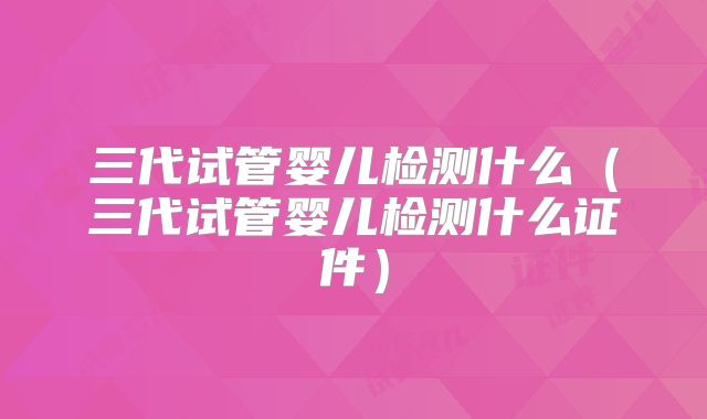 三代试管婴儿检测什么（三代试管婴儿检测什么证件）