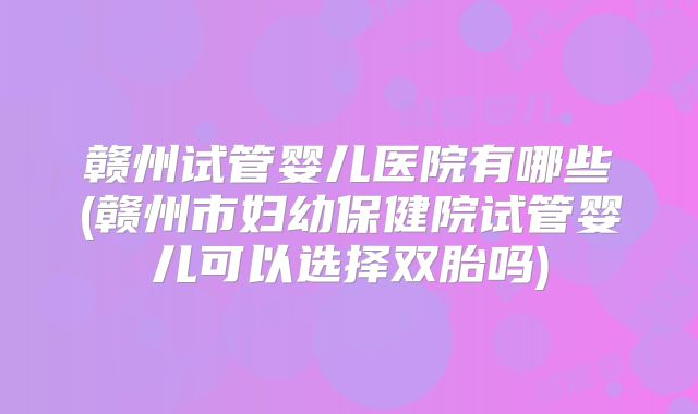 赣州试管婴儿医院有哪些(赣州市妇幼保健院试管婴儿可以选择双胎吗)