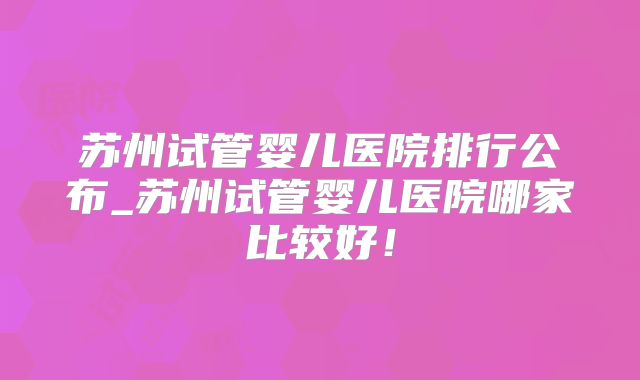 苏州试管婴儿医院排行公布_苏州试管婴儿医院哪家比较好!