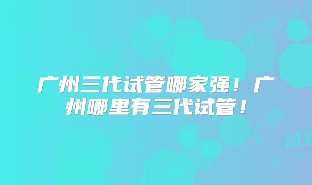 广州三代试管哪家强！广州哪里有三代试管！