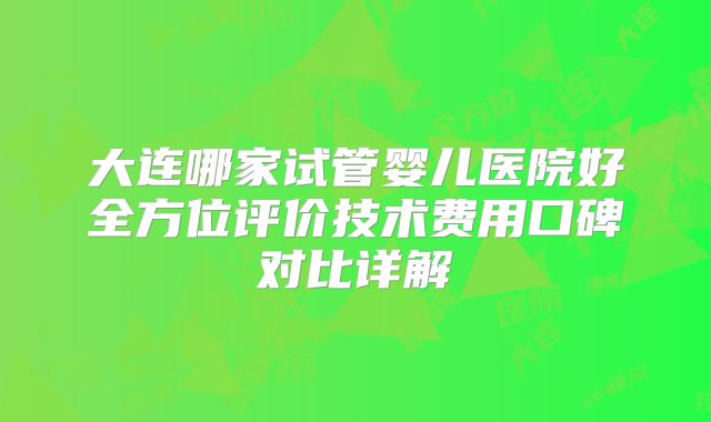 大连哪家试管婴儿医院好全方位评价技术费用口碑对比详解