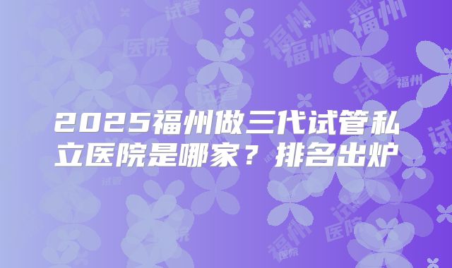2025福州做三代试管私立医院是哪家?排名出炉