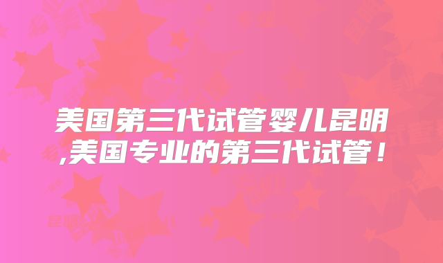 美国第三代试管婴儿昆明,美国专业的第三代试管！