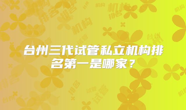 台州三代试管私立机构排名第一是哪家？