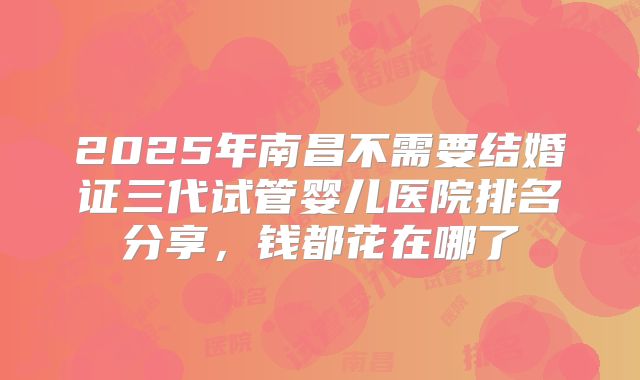2025年南昌不需要结婚证三代试管婴儿医院排名分享，钱都花在哪了
