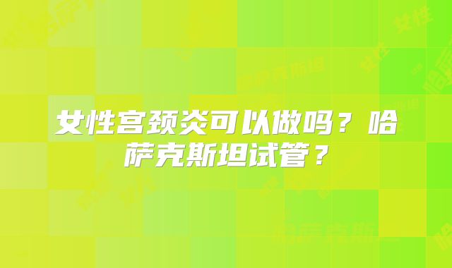 女性宫颈炎可以做吗?哈萨克斯坦试管?