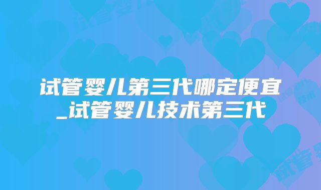 试管婴儿第三代哪定便宜_试管婴儿技术第三代