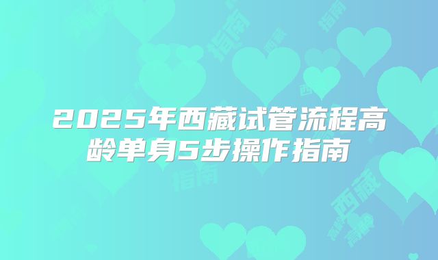 2025年西藏试管流程高龄单身5步操作指南