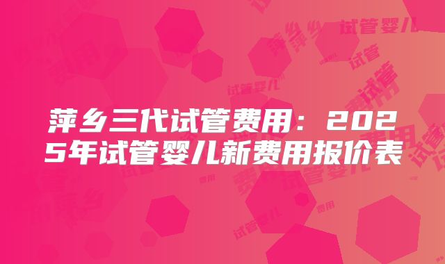 萍乡三代试管费用：2025年试管婴儿新费用报价表
