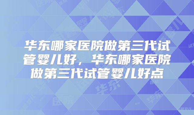 华东哪家医院做第三代试管婴儿好，华东哪家医院做第三代试管婴儿好点