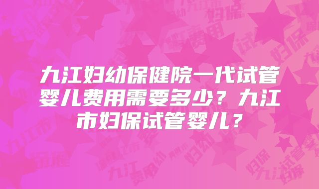 九江妇幼保健院一代试管婴儿费用需要多少？九江市妇保试管婴儿？