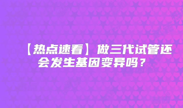 【热点速看】做三代试管还会发生基因变异吗？