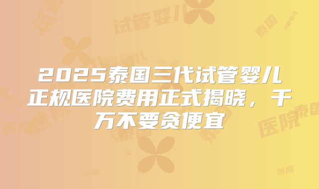 2025泰国三代试管婴儿正规医院费用正式揭晓，千万不要贪便宜