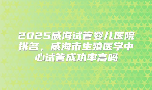 2025威海试管婴儿医院排名，威海市生殖医学中心试管成功率高吗