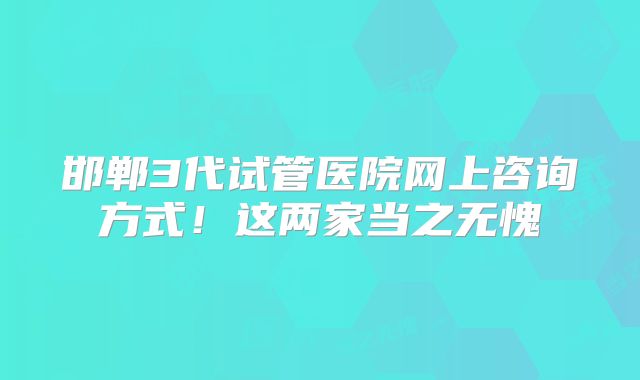 邯郸3代试管医院网上咨询方式!这两家当之无愧