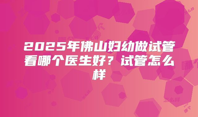 2025年佛山妇幼做试管看哪个医生好？试管怎么样