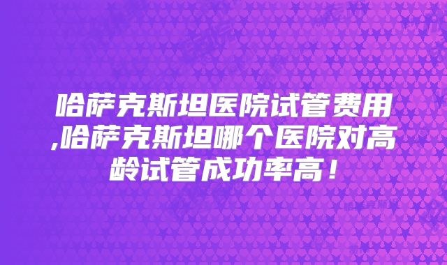哈萨克斯坦医院试管费用,哈萨克斯坦哪个医院对高龄试管成功率高！