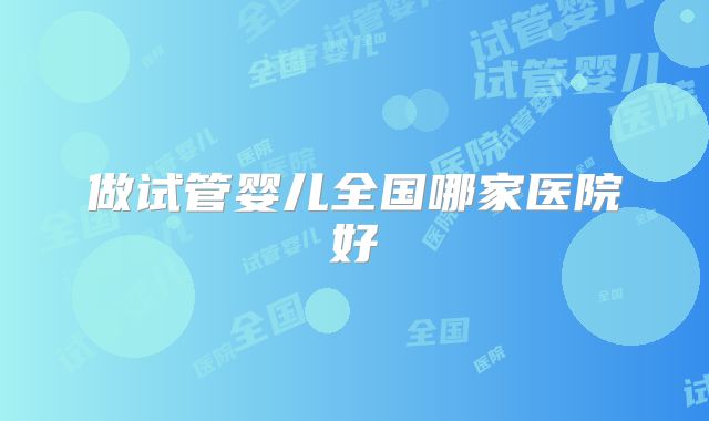 做试管婴儿全国哪家医院好
