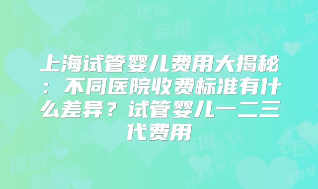 上海试管婴儿费用大揭秘：不同医院收费标准有什么差异？试管婴儿一二三代费用