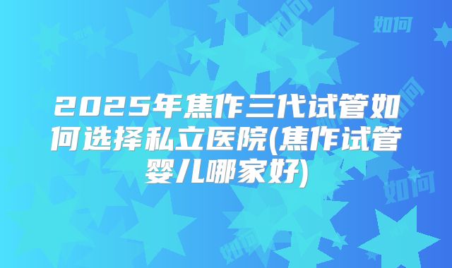2025年焦作三代试管如何选择私立医院(焦作试管婴儿哪家好)