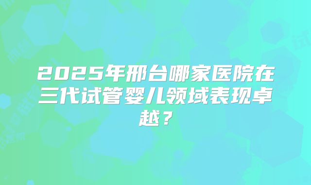 2025年邢台哪家医院在三代试管婴儿领域表现卓越？