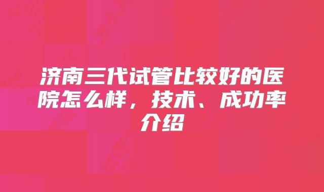 济南三代试管比较好的医院怎么样，技术、成功率介绍